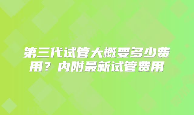 第三代试管大概要多少费用？内附最新试管费用