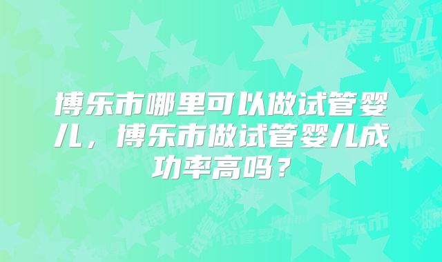 博乐市哪里可以做试管婴儿，博乐市做试管婴儿成功率高吗？