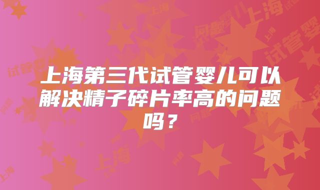 上海第三代试管婴儿可以解决精子碎片率高的问题吗?