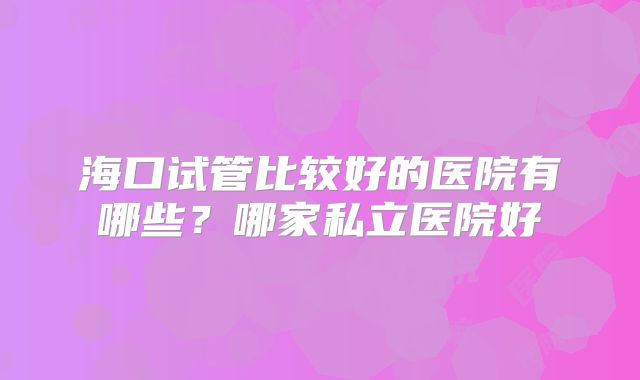 海口试管比较好的医院有哪些？哪家私立医院好