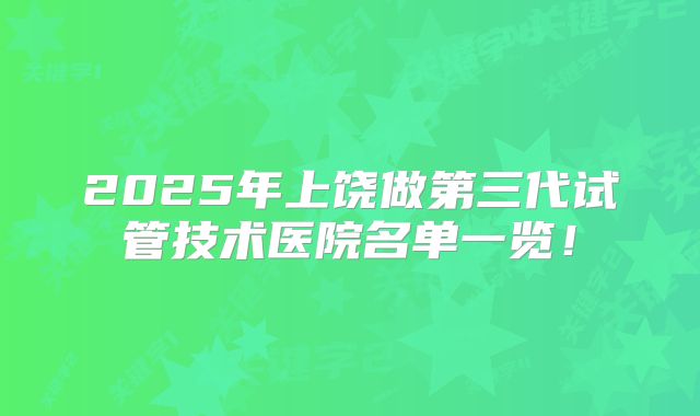 2025年上饶做第三代试管技术医院名单一览！