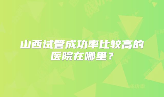 山西试管成功率比较高的医院在哪里?