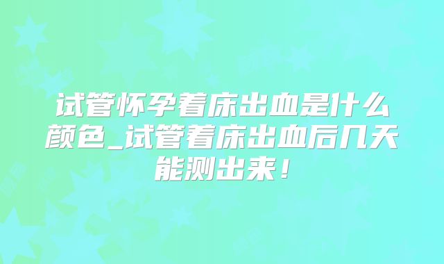 试管怀孕着床出血是什么颜色_试管着床出血后几天能测出来!