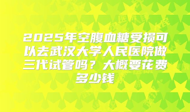 2025年空腹血糖受损可以去武汉大学人民医院做三代试管吗?大概要花费多少钱