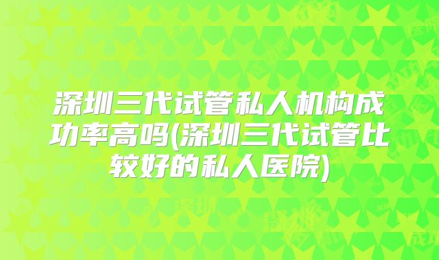 深圳三代试管私人机构成功率高吗(深圳三代试管比较好的私人医院)