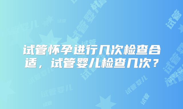 试管怀孕进行几次检查合适,试管婴儿检查几次?