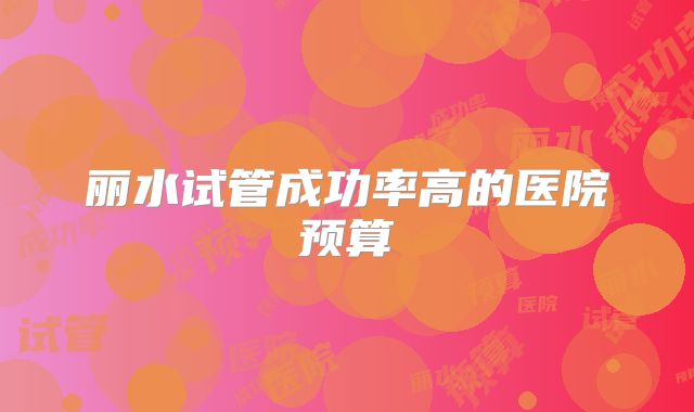 丽水试管成功率高的医院预算