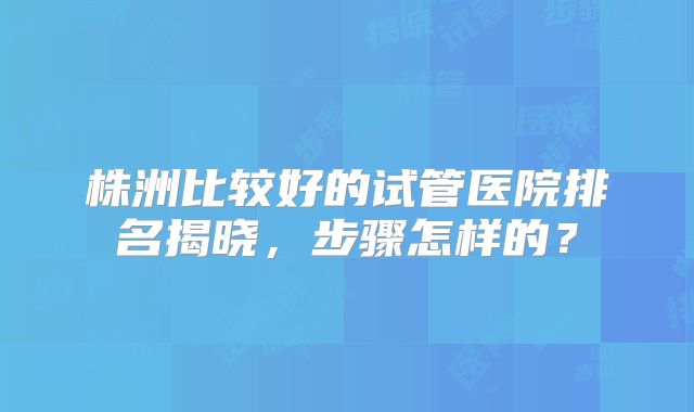 株洲比较好的试管医院排名揭晓，步骤怎样的？