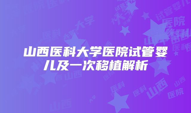 山西医科大学医院试管婴儿及一次移植解析