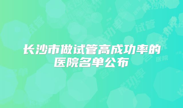 长沙市做试管高成功率的医院名单公布