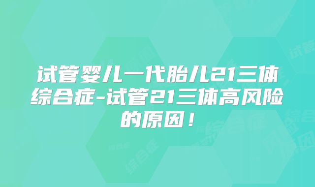 试管婴儿一代胎儿21三体综合症-试管21三体高风险的原因!