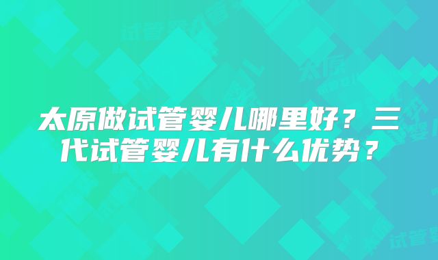 太原做试管婴儿哪里好？三代试管婴儿有什么优势？