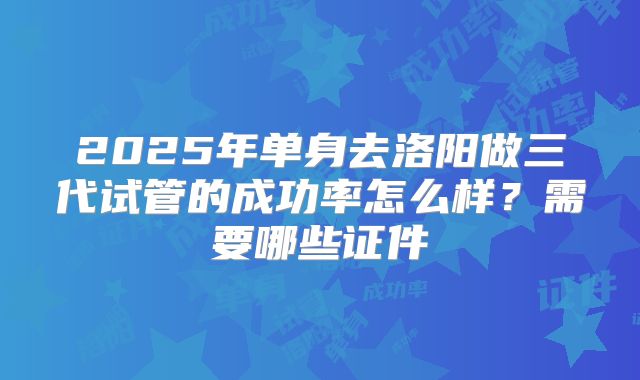 2025年单身去洛阳做三代试管的成功率怎么样？需要哪些证件