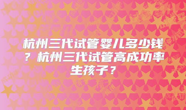 杭州三代试管婴儿多少钱？杭州三代试管高成功率生孩子？