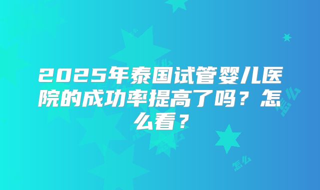 2025年泰国试管婴儿医院的成功率提高了吗?怎么看?