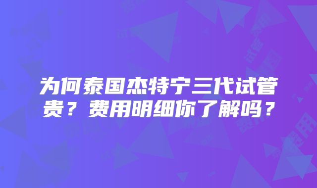 为何泰国杰特宁三代试管贵？费用明细你了解吗？