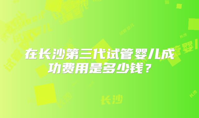 在长沙第三代试管婴儿成功费用是多少钱?