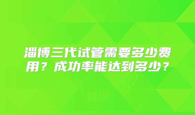 淄博三代试管需要多少费用？成功率能达到多少？