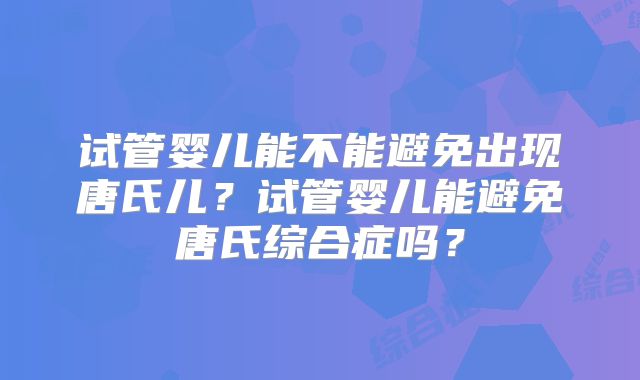 试管婴儿能不能避免出现唐氏儿？试管婴儿能避免唐氏综合症吗？
