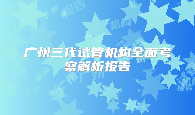 广州三代试管机构全面考察解析报告