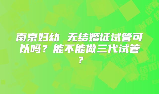 南京妇幼 无结婚证试管可以吗?能不能做三代试管?