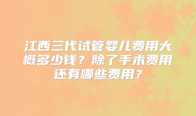 江西三代试管婴儿费用大概多少钱？除了手术费用还有哪些费用？