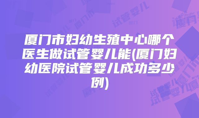 厦门市妇幼生殖中心哪个医生做试管婴儿能(厦门妇幼医院试管婴儿成功多少例)