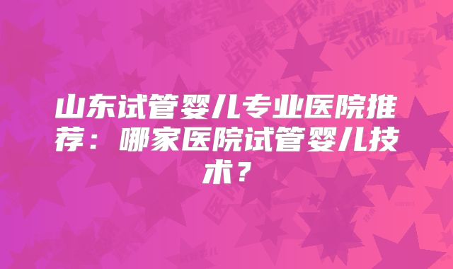 山东试管婴儿专业医院推荐:哪家医院试管婴儿技术?