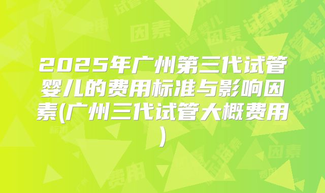 2025年广州第三代试管婴儿的费用标准与影响因素(广州三代试管大概费用)
