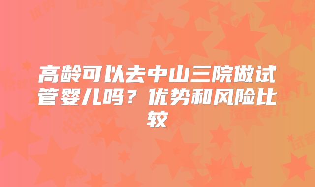 高龄可以去中山三院做试管婴儿吗?优势和风险比较