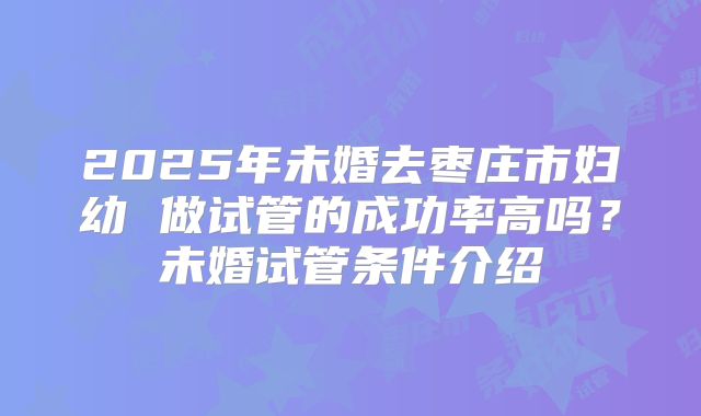 2025年未婚去枣庄市妇幼 做试管的成功率高吗？未婚试管条件介绍