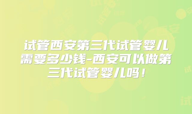 试管西安第三代试管婴儿需要多少钱-西安可以做第三代试管婴儿吗！
