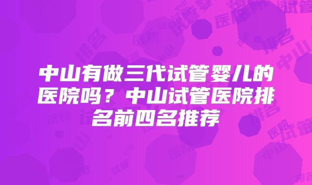 中山有做三代试管婴儿的医院吗？中山试管医院排名前四名推荐