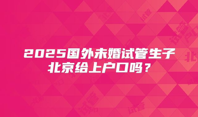2025国外未婚试管生子北京给上户口吗？