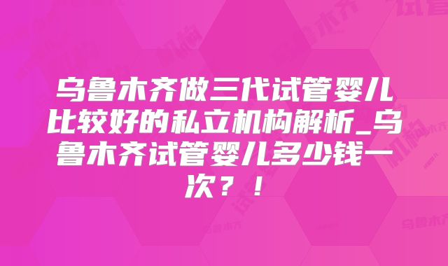 乌鲁木齐做三代试管婴儿比较好的私立机构解析_乌鲁木齐试管婴儿多少钱一次?!