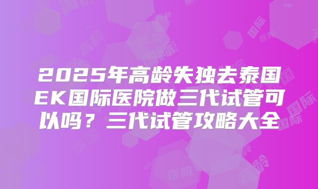 2025年高龄失独去泰国EK国际医院做三代试管可以吗？三代试管攻略大全