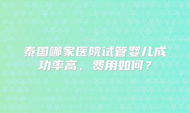 泰国哪家医院试管婴儿成功率高，费用如何？