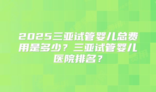 2025三亚试管婴儿总费用是多少?三亚试管婴儿医院排名?