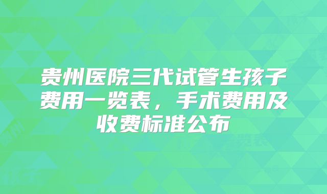 贵州医院三代试管生孩子费用一览表,手术费用及收费标准公布