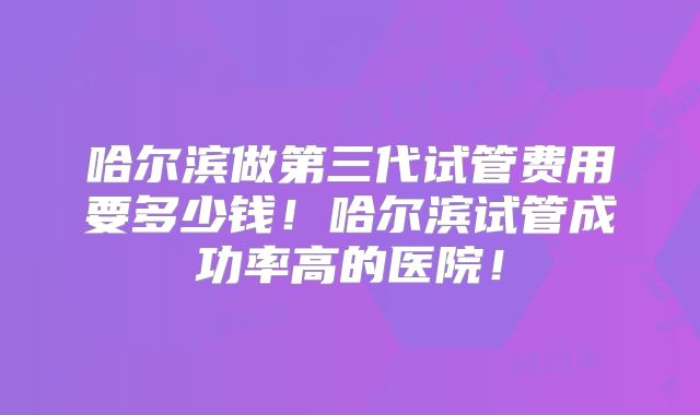 哈尔滨做第三代试管费用要多少钱!哈尔滨试管成功率高的医院!