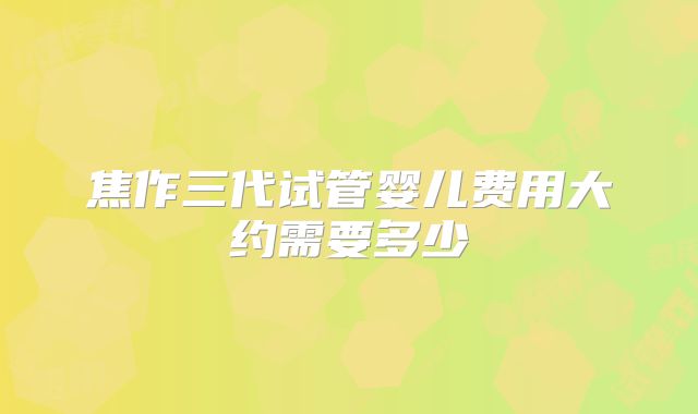 焦作三代试管婴儿费用大约需要多少