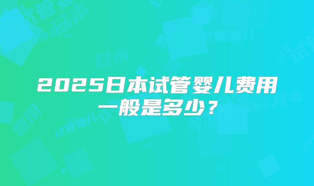 2025日本试管婴儿费用一般是多少？