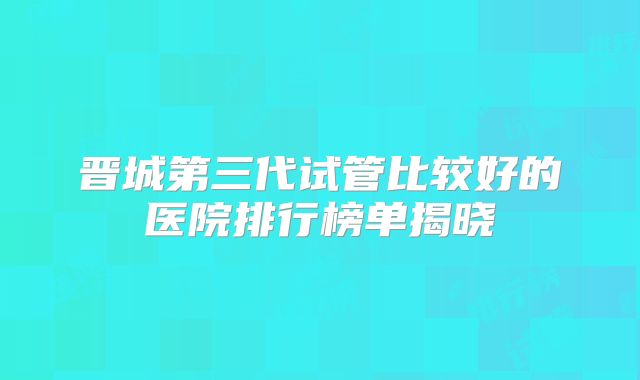 晋城第三代试管比较好的医院排行榜单揭晓