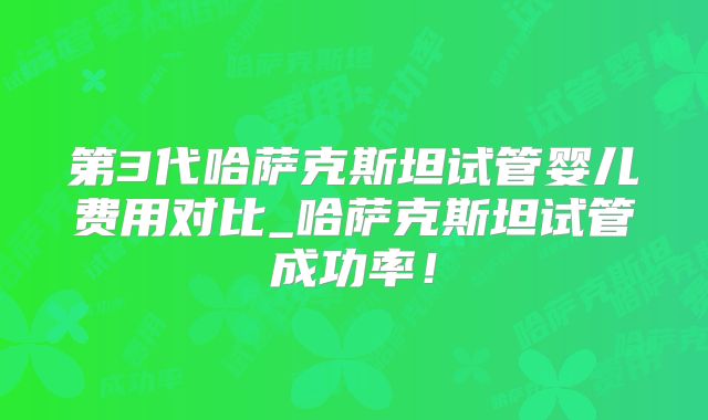第3代哈萨克斯坦试管婴儿费用对比_哈萨克斯坦试管成功率！