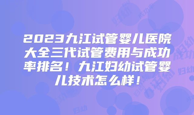 2023九江试管婴儿医院大全三代试管费用与成功率排名!九江妇幼试管婴儿技术怎么样!