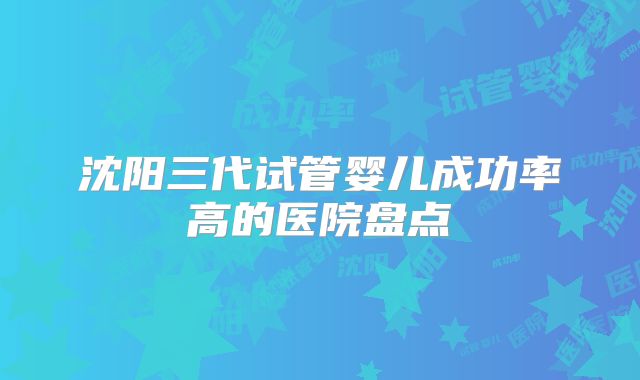 沈阳三代试管婴儿成功率高的医院盘点