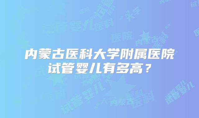 内蒙古医科大学附属医院试管婴儿有多高？
