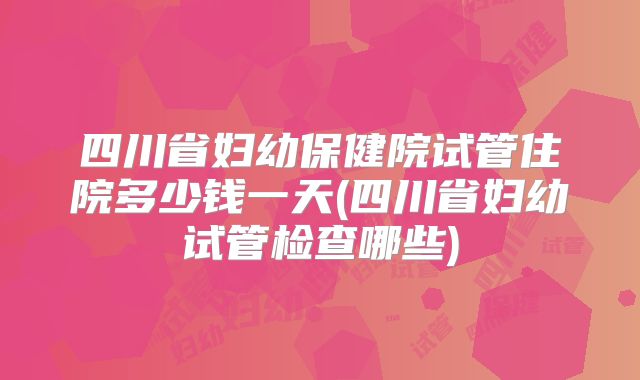 四川省妇幼保健院试管住院多少钱一天(四川省妇幼试管检查哪些)
