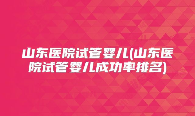 山东医院试管婴儿(山东医院试管婴儿成功率排名)