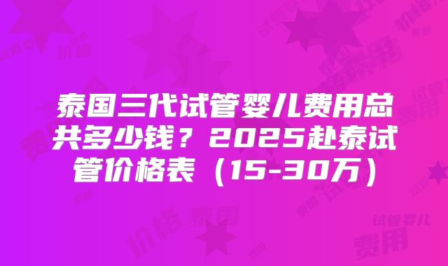 泰国三代试管婴儿费用总共多少钱?2025赴泰试管价格表(15-30万)